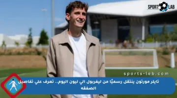 تايلر مورتون ينتقل رسميًا من ليفربول إلى ليون اليوم.. تعرف على تفاصيل الصفقة